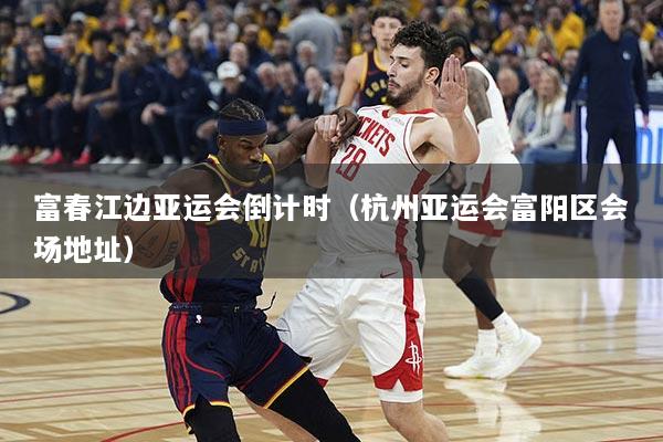 富春江边亚运会倒计时（杭州亚运会富阳区会场地址）